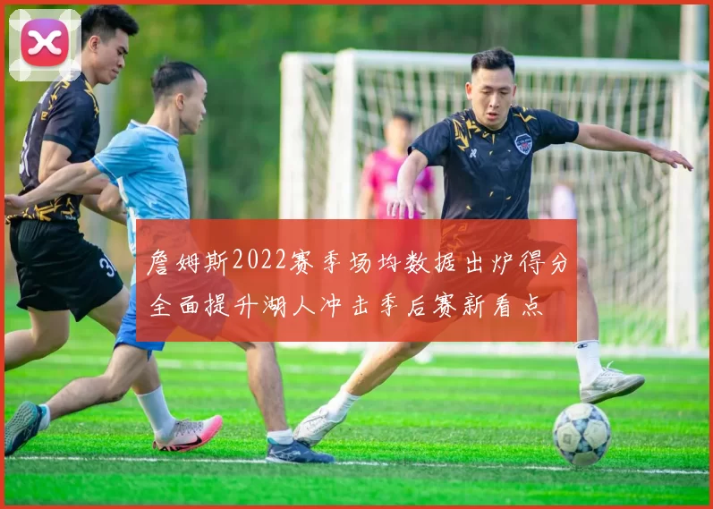 詹姆斯2022赛季场均数据出炉得分全面提升湖人冲击季后赛新看点