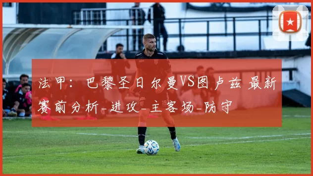 法甲：巴黎圣日尔曼VS图卢兹 最新赛前分析_进攻_主客场_防守