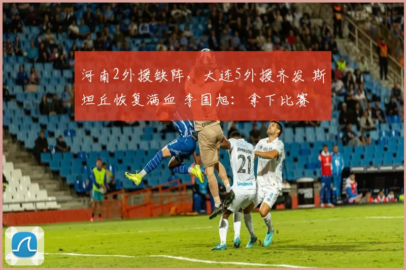 河南2外援缺阵，大连5外援齐发 斯坦丘恢复满血 李国旭：拿下比赛