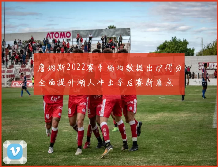 詹姆斯2022赛季场均数据出炉得分全面提升湖人冲击季后赛新看点