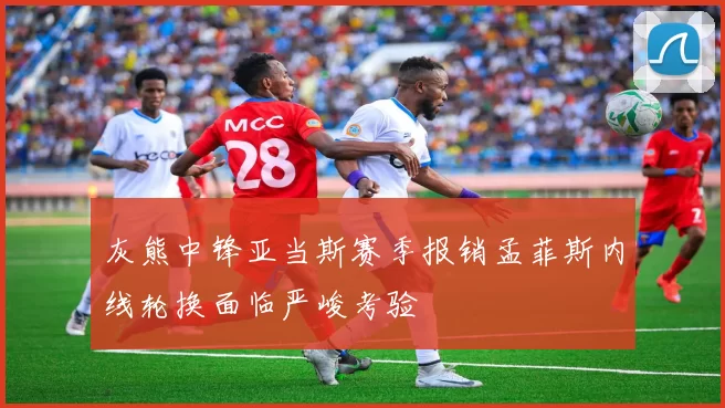 灰熊中锋亚当斯赛季报销孟菲斯内线轮换面临严峻考验