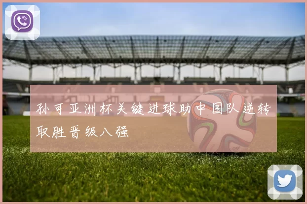 孙可亚洲杯关键进球助中国队逆转取胜晋级八强