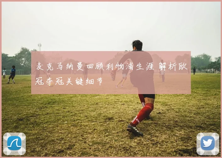 麦克马纳曼回顾利物浦生涯 解析欧冠夺冠关键细节
