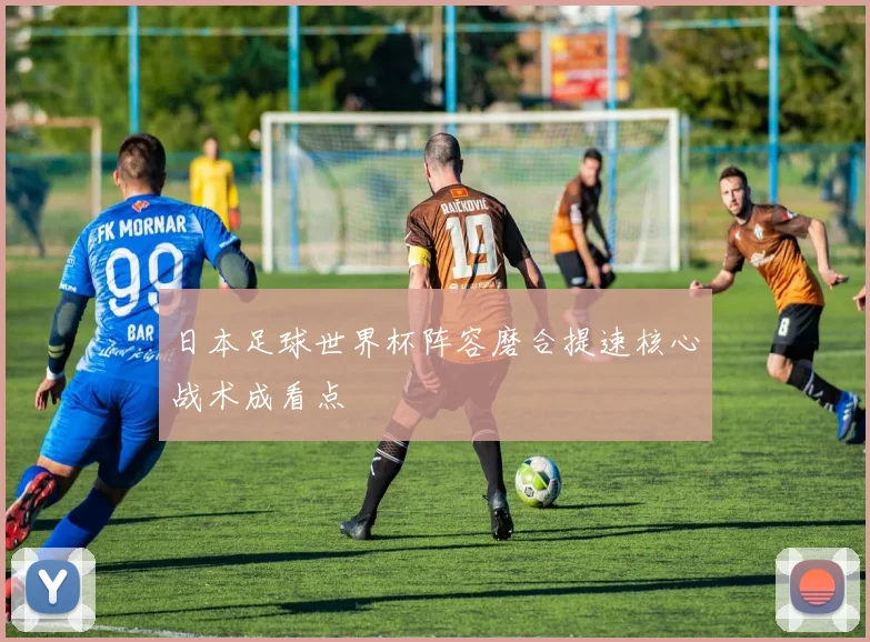 日本足球世界杯阵容磨合提速核心战术成看点