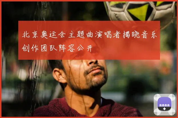 北京奥运会主题曲演唱者揭晓音乐创作团队阵容公开
