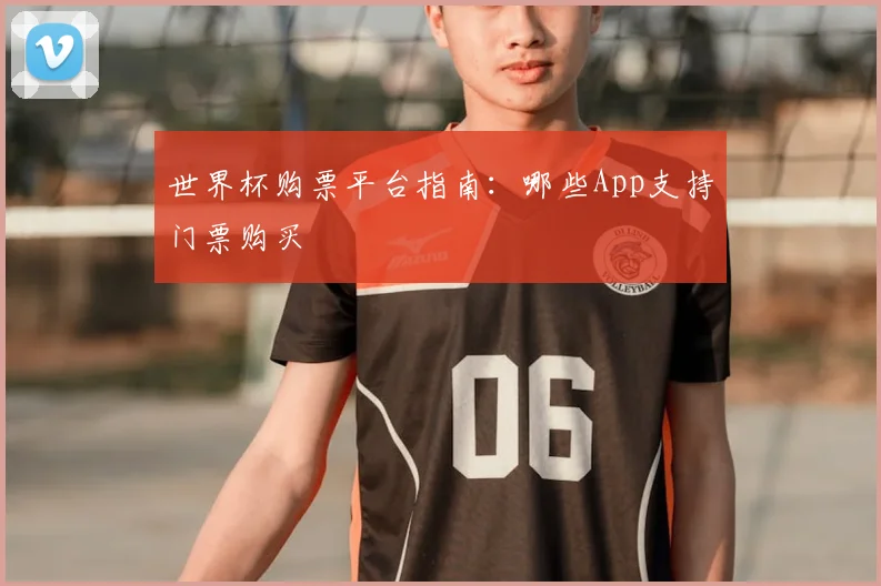 世界杯购票平台指南:哪些App支持门票购买