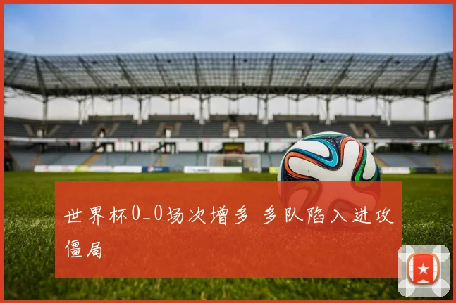 世界杯0_0场次增多 多队陷入进攻僵局