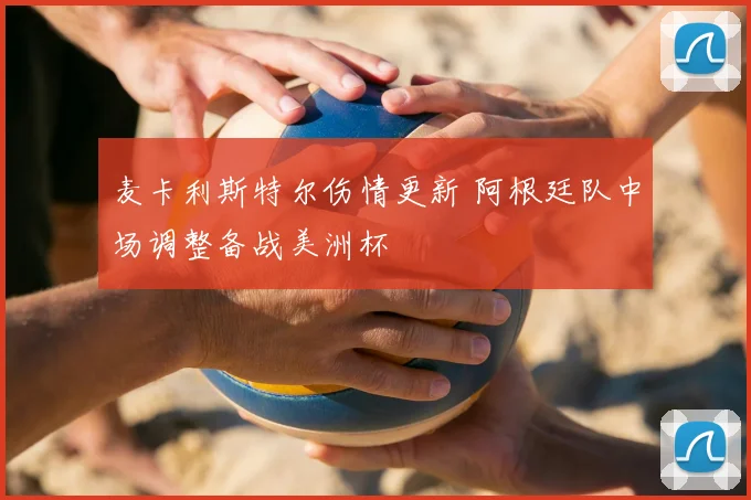 麦卡利斯特尔伤情更新 阿根廷队中场调整备战美洲杯