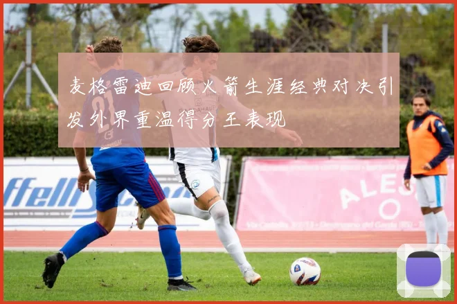 麦格雷迪回顾火箭生涯经典对决引发外界重温得分王表现