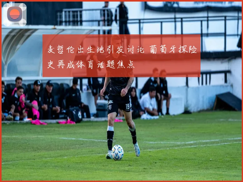 麦哲伦出生地引发讨论 葡萄牙探险史再成体育话题焦点